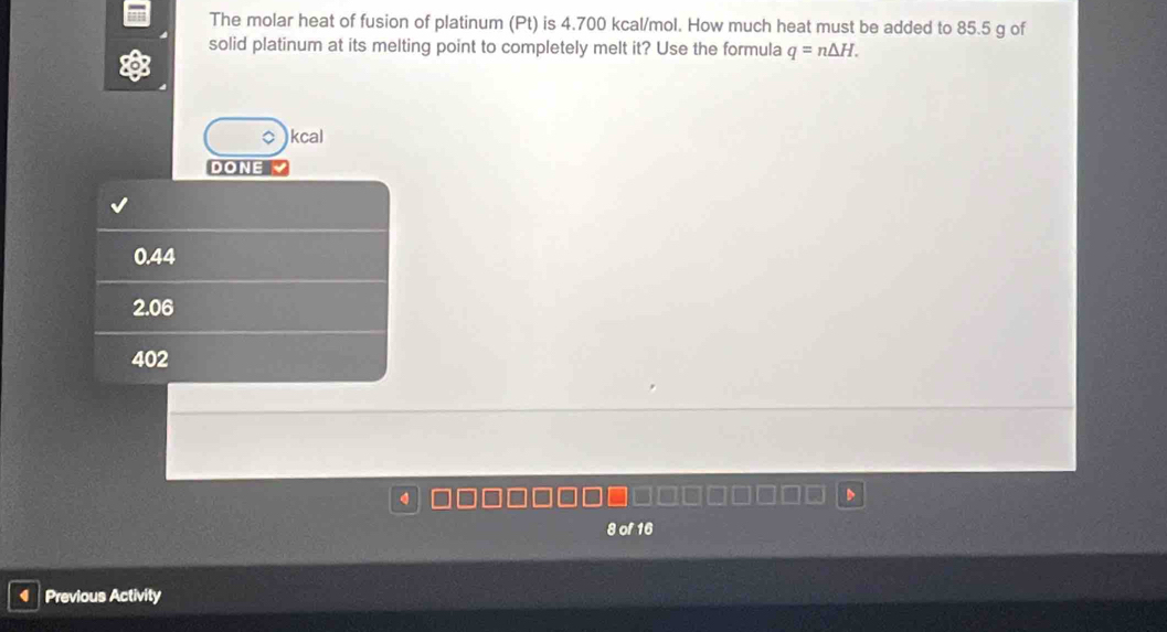 The molar heat of fusion of platinum (Pt) is 4.700 kcal/mol. How much heat must be added to 85.5 g of
solid platinum at its melting point to completely melt it? Use the formula q=n△ H. 
kcal
DONE
0.44
2.06
402
8 of 16
Previous Activity