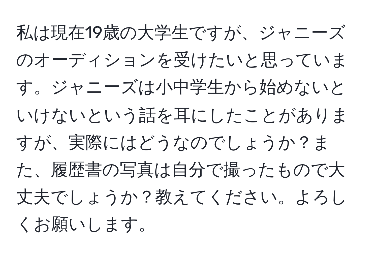 私は現在19歳の大学生ですが、ジャニーズのオーディションを受けたいと思っています。ジャニーズは小中学生から始めないといけないという話を耳にしたことがありますが、実際にはどうなのでしょうか？また、履歴書の写真は自分で撮ったもので大丈夫でしょうか？教えてください。よろしくお願いします。