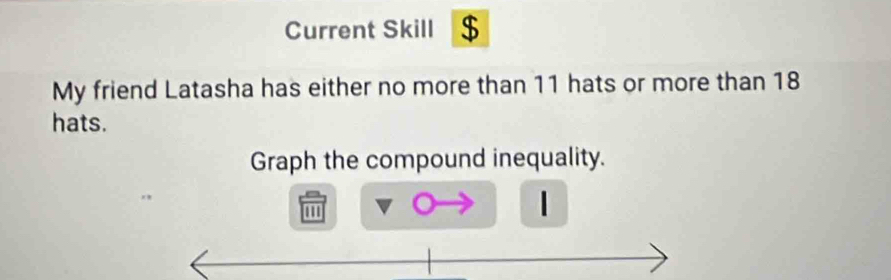 Current Skill $ 
My friend Latasha has either no more than 11 hats or more than 18
hats. 
Graph the compound inequality. 
1