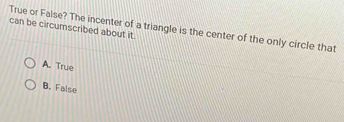 can be circumscribed about it.
True or False? The incenter of a triangle is the center of the only circle that
A. True
B. False