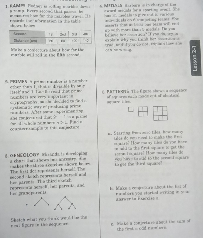 RAMPS Rodney is rolling marbles down 4. MEDALS Barbara is in charge of the 
a ramp. Every second that passes, he award medals for a sporting event. She 
measures how far the marbles travel. He has 31 medals to give out to various 
records the information in the table individuals on 6 competing teams. She 
shown below. asserts that at least one team will end 
up with more than 5 medals. Do you 
believe her assertion? If you do, try to 
explain why you think her assertion is 
true, and if you do not, explain how she 
Make a conjecture about how far the can be wrong. 
marble will roll in the fifth second. 
5 
2. PRIMES A prime number is a number 
other than 1, that is divisible by only 
itself and 1. Lucille read that prime 5. PATTERNS The figure shows a sequence 
numbers are very important in of squares each made out of identical 
cryptography, so she decided to find a square tiles. 
systematic way of producing prime 
numbers. After some experimenting, 
she conjectured that 2^n-1 is a prime 
for all whole numbers n>1. Find a 
counterexample to this conjecture. 
a. Starting from zero tiles, how many 
tiles do you need to make the first 
square? How many tiles do you have 
to add to the first square to get the 
3. GENEOLOGY Miranda is developing second square? How many tiles do 
a chart that shows her ancestry. She you have to add to the second square 
makes the three sketches shown below. to get the third square? 
The first dot represents herself. The 
second sketch represents herself and 
her parents. The third sketch 
represents herself, her parents, and 
her grandparents. b. Make a conjecture about the list of 
numbers you started writing in your 
answer to Exercise a 
Sketch what you think would be the 
next figure in the sequence. c. Make a conjecture about the sum of 
the first n odd numbers.