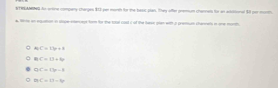 STREAMING An online company charges $13 per month for the basic plan. They offer premium channels for an additional $8 per month.
a. Whte an equation in slope-intercept form for the total cost c of the basic plan with p premium channels in one month.
A C=13p+8
C=13+8p
C=13p-8
C=13-8y