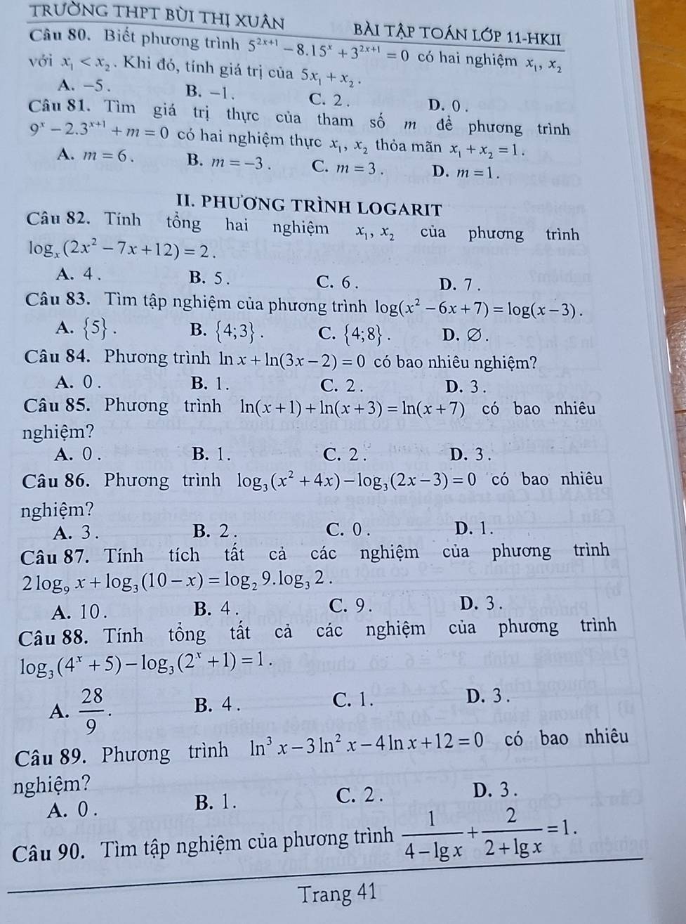 trường thPT bùi thị Xuân bÀi Tập toán lớp 11-hKII
Câu 80. Biết phương trình 5^(2x+1)-8.15^x+3^(2x+1)=0 có hai nghiệm x_1,x_2
với x_1 . Khi đó, tính giá trị của 5x_1+x_2.
A. -5 . B. -1. C. 2 . D. 0 .
Câu 81. Tìm giá trị thực của tham số m đề phương trình
9^x-2.3^(x+1)+m=0 có hai nghiệm thực x_1,x_2 thỏa mãn x_1+x_2=1.
A. m=6. B. m=-3. C. m=3. D. m=1.
II. PHƯƠNG TRÌNH LOGARIT
Câu 82. Tính tổng hai nghiệm x_1,x_2 của phương trình
log... (2x^2-7x+12)=2.
A. 4 . B. 5 . C. 6 . D. 7 .
Câu 83. Tìm tập nghiệm của phương trình log (x^2-6x+7)=log (x-3).
A.  5 . B.  4;3 . C.  4;8 . D.∅ .
Câu 84. Phương trình ln x+ln (3x-2)=0 có bao nhiêu nghiệm?
A. 0 . B. 1. C. 2 . D. 3 .
Câu 85. Phương trình ln (x+1)+ln (x+3)=ln (x+7) có bao nhiêu
nghiệm?
A. 0 . B. 1 . C. 2 . D. 3 .
Câu 86. Phương trình log _3(x^2+4x)-log _3(2x-3)=0 có bao nhiêu
nghiệm?
A. 3 . B. 2 . C. 0 . D. 1.
Câu 87. Tính tích tất cả các nghiệm của phương trình
2log _9x+log _3(10-x)=log _29.log _32.
A. 10 . B. 4 . C. 9 . D. 3 .
Câu 88. Tính tổng tất cả các nghiệm của phương trình
log _3(4^x+5)-log _3(2^x+1)=1.
A.  28/9 . B. 4 . C. 1.
D. 3 .
Câu 89. Phương trình ln^3x-3ln^2x-4ln x+12=0 có bao nhiêu
nghiệm? D. 3 .
A. 0 . B. 1.
C. 2 .
Câu 90. Tìm tập nghiệm của phương trình  1/4-lg x + 2/2+lg x =1.
Trang 41