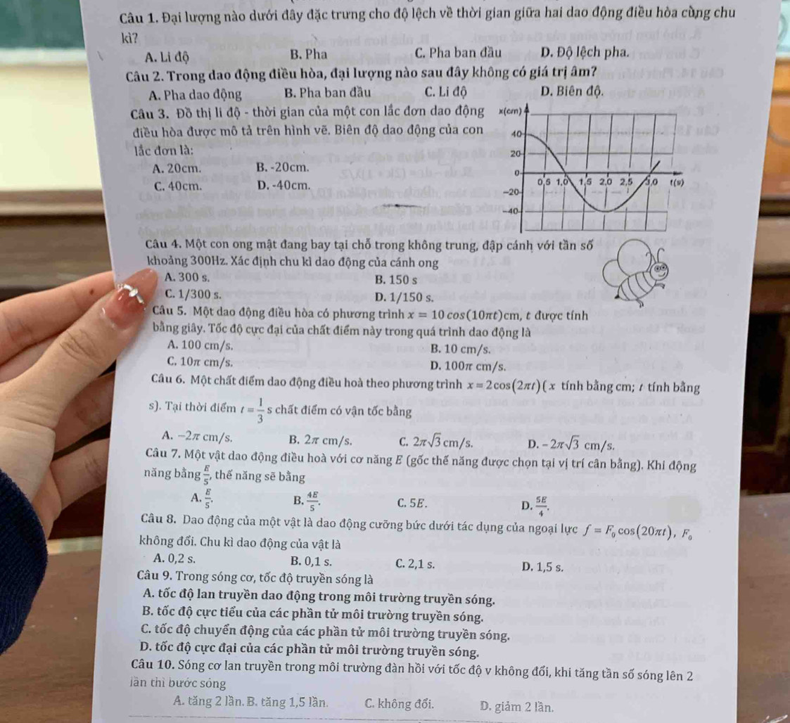 Đại lượng nào dưới đây đặc trưng cho độ lệch về thời gian giữa hai dao động điều hòa cùng chu
kìʔ
A. Li độ B. Pha C. Pha ban đầu D. Độ lệch pha.
Câu 2. Trong dao động điều hòa, đại lượng nào sau đây không có giá trị âm?
A. Pha dao động B. Pha ban đầu C.   Li độ D. Biên độ.
Câu 3. Đồ thị li độ - thời gian của một con lắc đơn dao động
điều hòa được mô tả trên hình vẽ. Biên độ dao động của con
lắc đơn là:
A. 20cm. B. -20cm.
C. 40cm. D. -40cm. 
Câu 4. Một con ong mật đang bay tại chỗ trong không trung, đập cánh với tần số
khoảng 300Hz. Xác định chu kì dao động của cánh ong
A. 300 s. B. 150 s
C. 1/300 s. D. 1/150 s.
Câu 5. Một dao động điều hòa có phương trình x=10cos (10π t)cm , t được tính
bằng giây. Tốc độ cực đại của chất điểm này trong quá trình dao động là
A. 100 cm/s. B. 10 cm/s.
C. 10π cm/s. D. 100π cm/s.
Câu 6. Một chất điểm dao động điều hoà theo phương trình x=2cos (2π t) ( x tính bằng cm; / tính bằng
s). Tại thời điểm t= 1/3  s chất điểm có vận tốc bằng
A. -2π cm/s. B. 2π cm/s. C. 2π sqrt(3)cm/s. D. -2π sqrt(3)cm/s.
Câu 7. Một vật dao động điều hoà với cơ năng E (gốc thế năng được chọn tại vị trí cân bằng). Khi động
năng bằng  E/5  ,thế năng sẽ bằng
B.
A.  E/5 .  4E/5 . C.5E. D.  5E/4 .
Câu 8. Dao động của một vật là dao động cưỡng bức dưới tác dụng của ngoại lực f=F_0cos (20π t),F_0
không đổi. Chu kì dao động của vật là
A. 0,2 s. B. 0,1 s. C. 2,1 s. D. 1,5 s.
Câu 9. Trong sóng cơ, tốc độ truyền sóng là
A. tốc độ lan truyền dao động trong môi trường truyền sóng.
B. tốc độ cực tiểu của các phần tử môi trường truyền sóng.
C. tốc độ chuyển động của các phần tử môi trường truyền sóng.
D. tốc độ cực đại của các phần tử môi trường truyền sóng.
Câu 10. Sóng cơ lan truyền trong môi trường đàn hồi với tốc độ v không đổi, khi tăng tần số sóng lên 2
lần thì bước sóng
A. tăng 2 lần. B. tăng 1,5 lần. C. không đổi. D. giảm 2 lần.