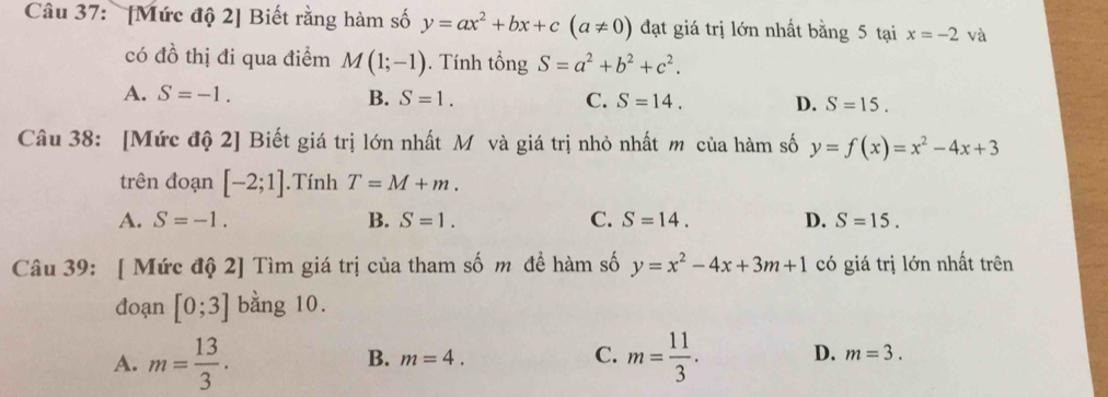 [Mức độ 2] Biết rằng hàm số y=ax^2+bx+c(a!= 0) đạt giá trị lớn nhất bằng 5 tại x=-2 và
có đồ thị đi qua điểm M(1;-1). Tính tổng S=a^2+b^2+c^2.
A. S=-1. B. S=1. C. S=14. D. S=15. 
Câu 38: [Mức độ 2] Biết giá trị lớn nhất Mô và giá trị nhỏ nhất m của hàm số y=f(x)=x^2-4x+3
trên đoạn [-2;1].Tính T=M+m.
A. S=-1. B. S=1. C. S=14. D. S=15. 
Câu 39: [ Mức độ 2] Tìm giá trị của tham số m đề hàm số y=x^2-4x+3m+1 có giá trị lớn nhất trên
đoạn [0;3] bằng 10.
B. m=4. C.
A. m= 13/3 . m= 11/3 . D. m=3.