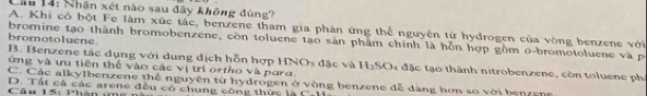 Cầu 14: Nhận xét nào sau đây không đùng?
A. Khi có bột Fe làm xúc tác, benzene tham gia phản ứng thể nguyên từ hydrogen của vòng benzene với
bromotoluene.
bromine tạo thành bromobenzene, còn toluene tạo sản phẩm chính là hỗn hợp gồm o-bromotoluene và p
B. Benzene tác dụng với dung địch hỗn hợp HNO3 đặc và H₂SO4 đặc tạo thành nitrobenzene, còn toluene ph
ứng và ưu tiên thể vào các vị trí ortho và para.
C. Các alkylbenzene thế nguyên từ hydrogen ở vòng benzene đễ dàng hơn so với benzene
Câu 15: Phân ứg D. Tất cá các arene đều có chung công thức là C