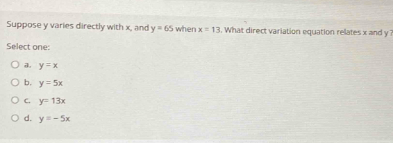 Suppose y varies directly with x, and y=65 when x=13. What direct variation equation relates x and y ?
Select one:
a. y=x
b. y=5x
C. y=13x
d. y=-5x