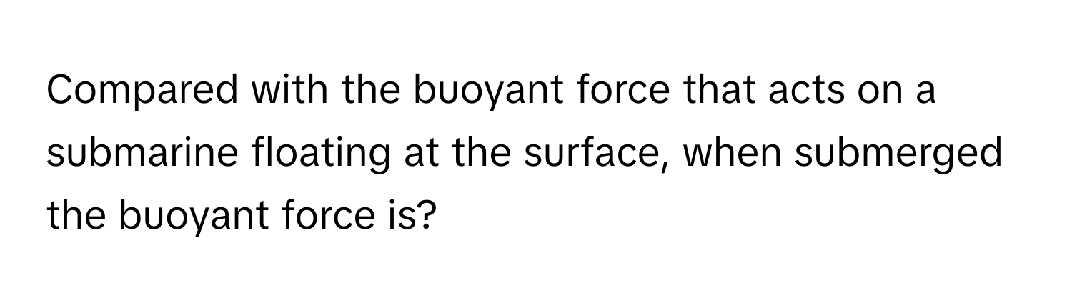 Compared with the buoyant force that acts on a submarine floating at the surface, when submerged the buoyant force is?