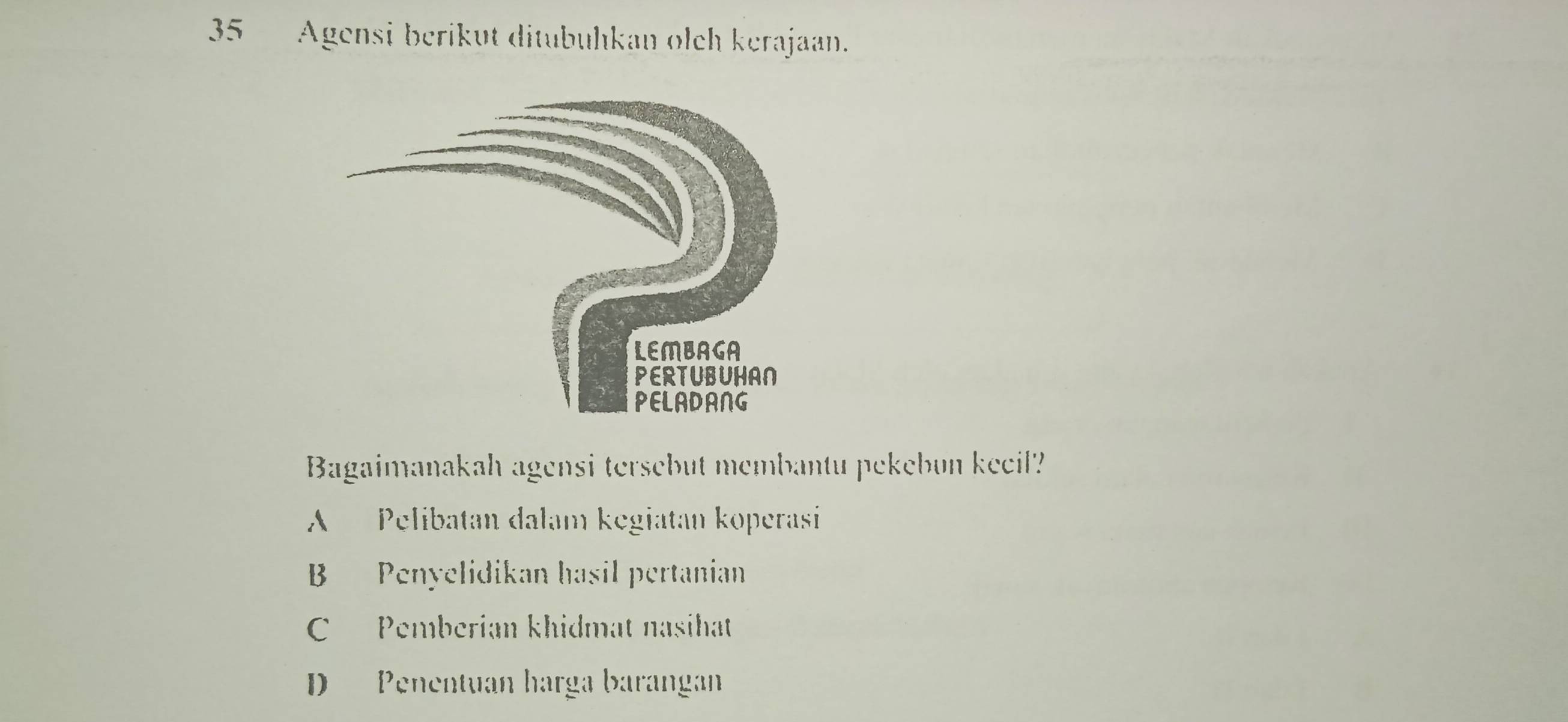 Agensi berikut ditubuhkan olch kerajaan.
Bagaimanakah agensi tersebut membantu pekebun keeil?
A Pelibatan dalam kegiatan koperasi
B Penyelidikan hasil pertanian
C Pemberian khidmat nasihat
D Penentuan harga barangan