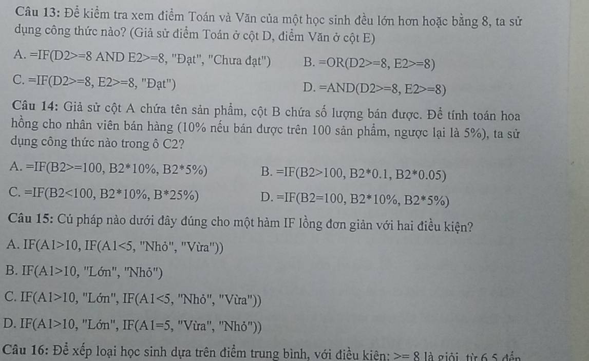 Để kiểm tra xem điểm Toán và Văn của một học sinh đều lớn hơn hoặc bằng 8, ta sử
dụng công thức nào? (Giả sử điểm Toán ở cột D, điểm Văn ở cột E)
A. =IF(D2>=8ANDE2>=8 , ''Đạt'', ''Chưa đạt'') B. =OR(D2>=8,E2>=8)
C. =IF(D2>=8,E2>=8,''Dat'')
D. =AND(D2>=8,E2>=8)
Câu 14: Giả sử cột A chứa tên sản phẩm, cột B chứa số lượng bán được. Để tính toán hoa
hồng cho nhân viên bán hàng (10% nếu bán được trên 100 sản phẩm, ngược lại là 5%), ta sử
dụng công thức nào trong ô C2?
A. =IF(B2>=100,B2*10% ,B2*5% ) B. =IF(B2>100,B2^*0.1,B2^*0.05)
C. =IF(B2<100,B2*10% ,B*25% )
D. =IF(B2=100,B2*10% ,B2*5% )
Câu 15: Cú pháp nào dưới đây đúng cho một hàm IF lồng đơn giản với hai điều kiện?
A. IF(A1>10,IF(A1<5</tex> , 'Nhỏ", "Vừa'))
B. IF(A1>10 , ''Lớn'', ''Nhỏ'')
C. IF(A1>10 , ''Lớn'', IF(A1<5</tex> , ''Nhỏ'', ''Vừa''))
D. IF(A1>10 , ''Lớn'', IF(A1=5 , ''Vừa'', 'Nhỏ''))
Câu 16: Để xếp loại học sinh dựa trên điểm trung bình, với điều kiên: =8 là giỏi, từ 6 5 đến