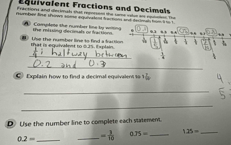 Équivalent Fractions and Decimals 
Fractions and decimals that represent the same value are equivolent. The 
number line shows some equivalent fractions and decimals from 0 to 1. 
A Complete the number line by writing 0 0.2 0.3 0.4 0.6 0.7 0.9
the missing decimals or fractions. 
B Use the number line to find a fraction  1/10   3/16   2/5   1/2   3/5   7/10   4/5   9/10 
that is equivalent to 0.25. Explain. 
_
 1/4 
 3/4 
_ 
C Explain how to find a decimal equivalent to 1 7/10 . 
_ 
_ 
D Use the number line to complete each statement.
0.2= _ 
_ = 3/10  0.75= _
1.25= _