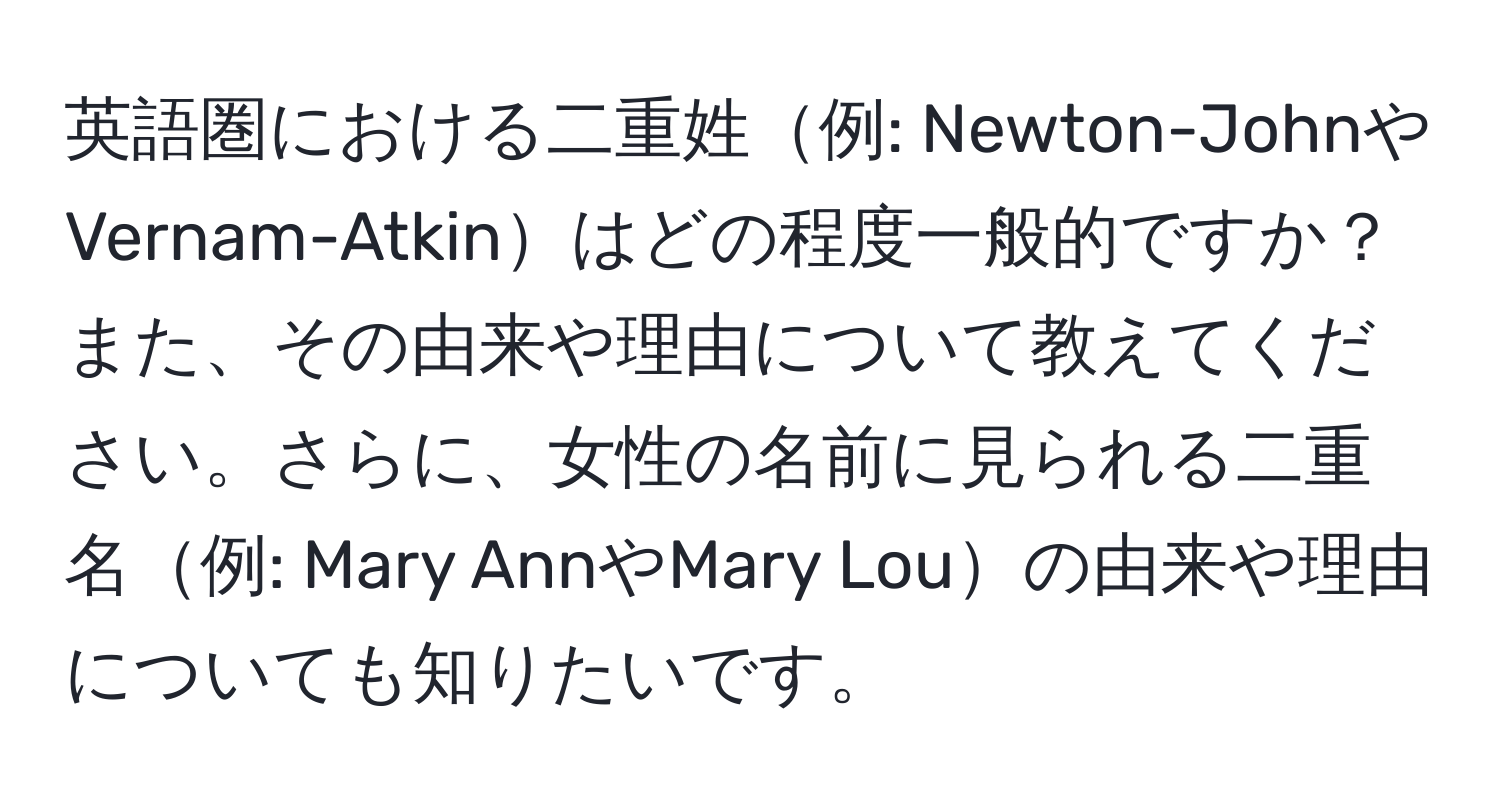 英語圏における二重姓例: Newton-JohnやVernam-Atkinはどの程度一般的ですか？また、その由来や理由について教えてください。さらに、女性の名前に見られる二重名例: Mary AnnやMary Louの由来や理由についても知りたいです。