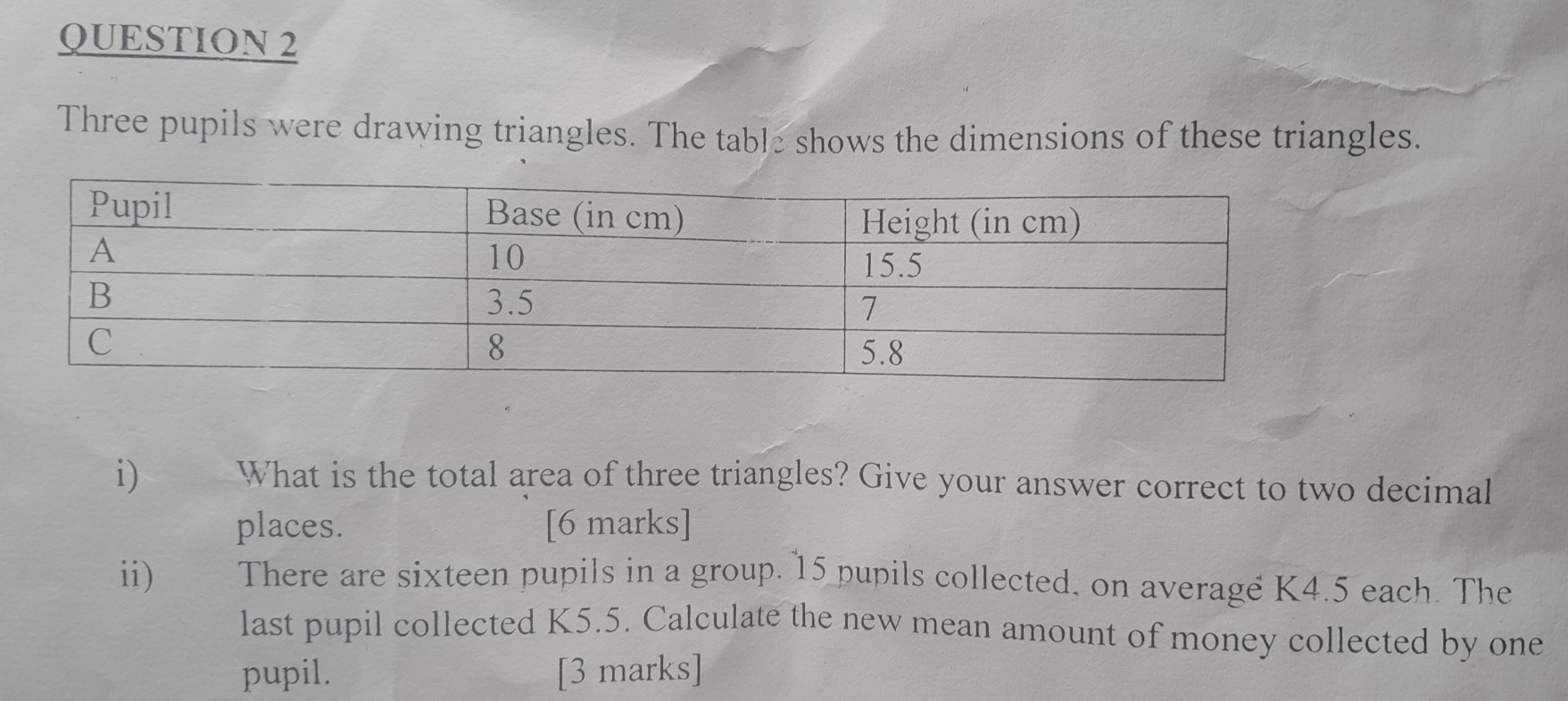 Three pupils were drawing triangles. The table shows the dimensions of these triangles. 
i) What is the total area of three triangles? Give your answer correct to two decimal 
places. [6 marks] 
ii) There are sixteen pupils in a group. 15 pupils collected, on average K4.5 each. The 
last pupil collected K5.5. Calculate the new mean amount of money collected by one 
pupil. [3 marks]