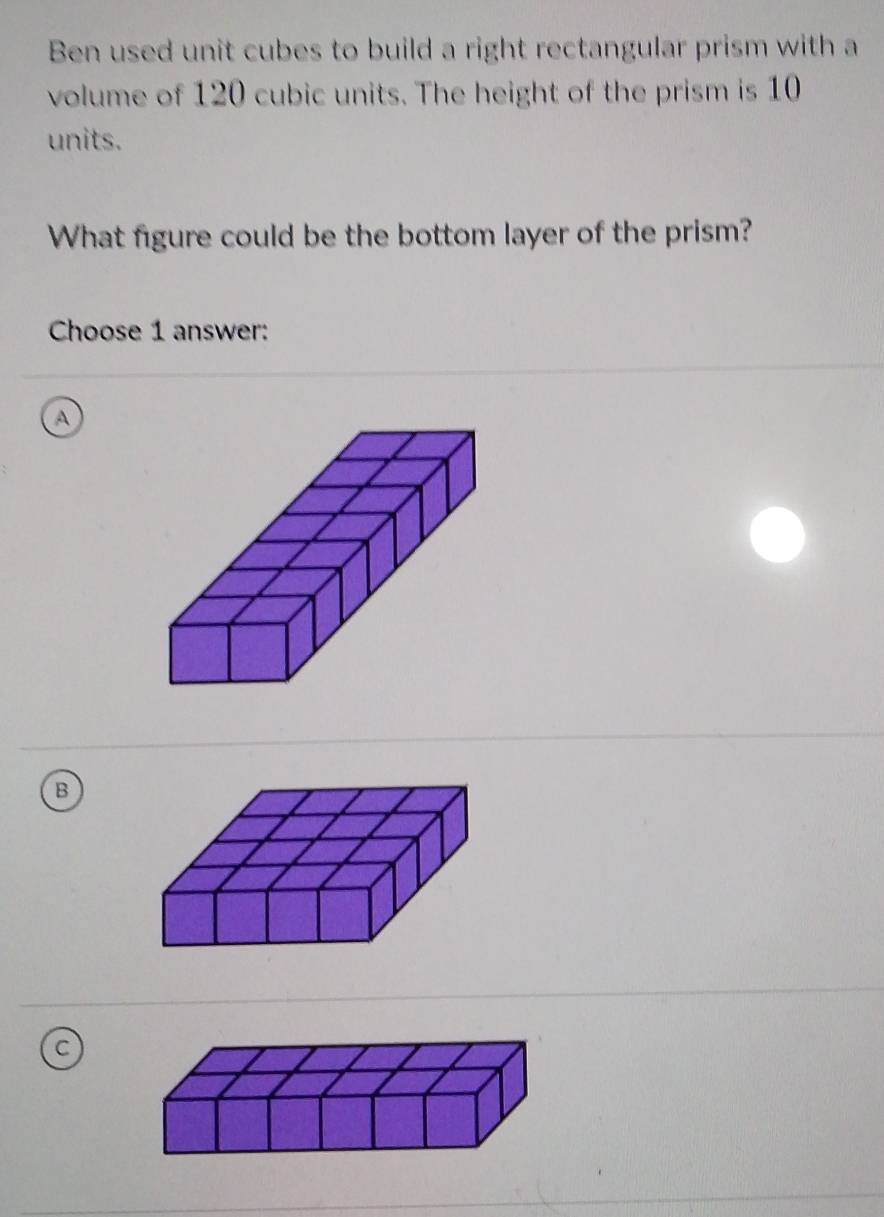 Ben used unit cubes to build a right rectangular prism with a
volume of 120 cubic units. The height of the prism is 10
units.
What figure could be the bottom layer of the prism?
Choose 1 answer:
a
B