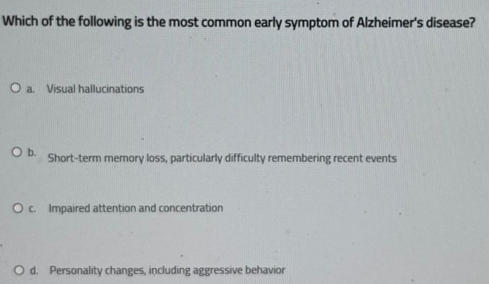 Which of the following is the most common early symptom of Alzheimer's disease?
a. Visual hallucinations
b. Short-term memory loss, particularly difficulty remembering recent events
c. Impaired attention and concentration
d. Personality changes, including aggressive behavior