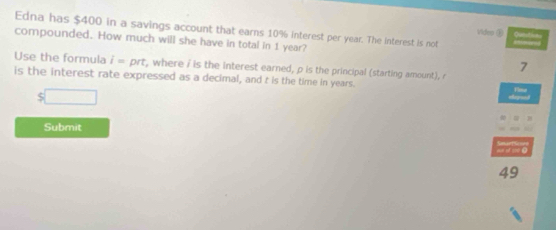 Edna has $400 in a savings account that earns 10% interest per year. The interest is not 
Video ④ 
compounded. How much will she have in total in 1 year? 
7 
Use the formula i=prt , where i is the interest earned, ρ is the principal (starting amount), r
is the interest rate expressed as a decimal, and t is the time in years. 
S 
Submit 
a s 0
49