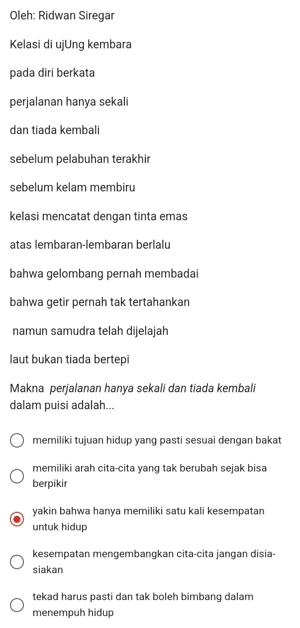 Oleh: Ridwan Siregar
Kelasi di ujUng kembara
pada diri berkata
perjalanan hanya sekali
dan tiada kembali
sebelum pelabuhan terakhir
sebelum kelam membiru
kelasi mencatat dengan tinta emas
atas lembaran-lembaran berlalu
bahwa gelombang pernah membadai
bahwa getir pernah tak tertahankan
namun samudra telah dijelajah
laut bukan tiada bertepi
Makna perjalanan hanya sekali dan tiada kembali
dalam puisi adalah...
memiliki tujuan hidup yang pasti sesuai dengan bakat
memiliki arah cita-cita yang tak berubah sejak bisa
berpikir
yakin bahwa hanya memiliki satu kali kesempatan
untuk hidup
kesempatan mengembangkan cita-cita jangan disia-
siakan
tekad harus pasti dan tak boleh bimbang dalam
menempuh hidup