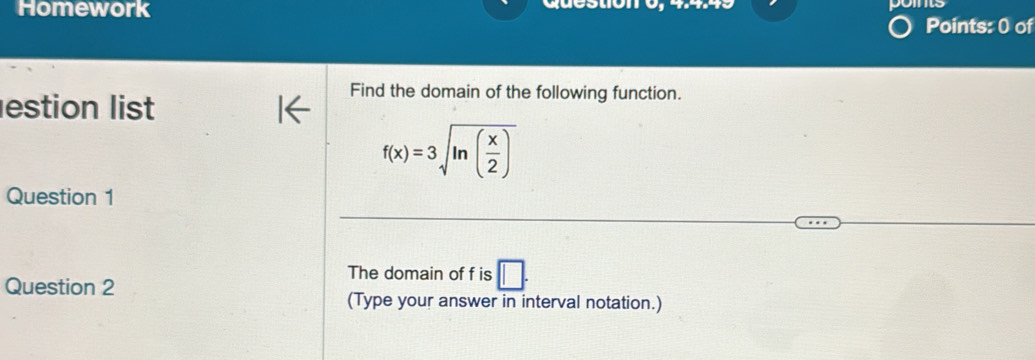 Homework question -(a-2)=
Points: 0 of 
estion list 
Find the domain of the following function.
f(x)=3sqrt(ln (frac x)2)
Question 1 
The domain of f is □. 
Question 2 
(Type your answer in interval notation.)