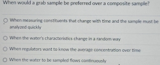 When would a grab sample be preferred over a composite sample?
When measuring constituents that change with time and the sample must be
analyzed quickly
When the water's characteristics change in a random way
When regullators want to know the average concentration over time
When the water to be sampled flows continuously