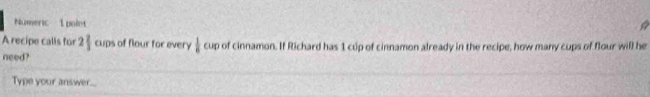 Numeric 1 point 
A recipe calls für 2 2/3  cups of flour for every  1/8 a up of cinnamon. If Richard has 1 cup of cinnamon already in the recipe, how many cups of flour will he 
need? 
Type your answer....