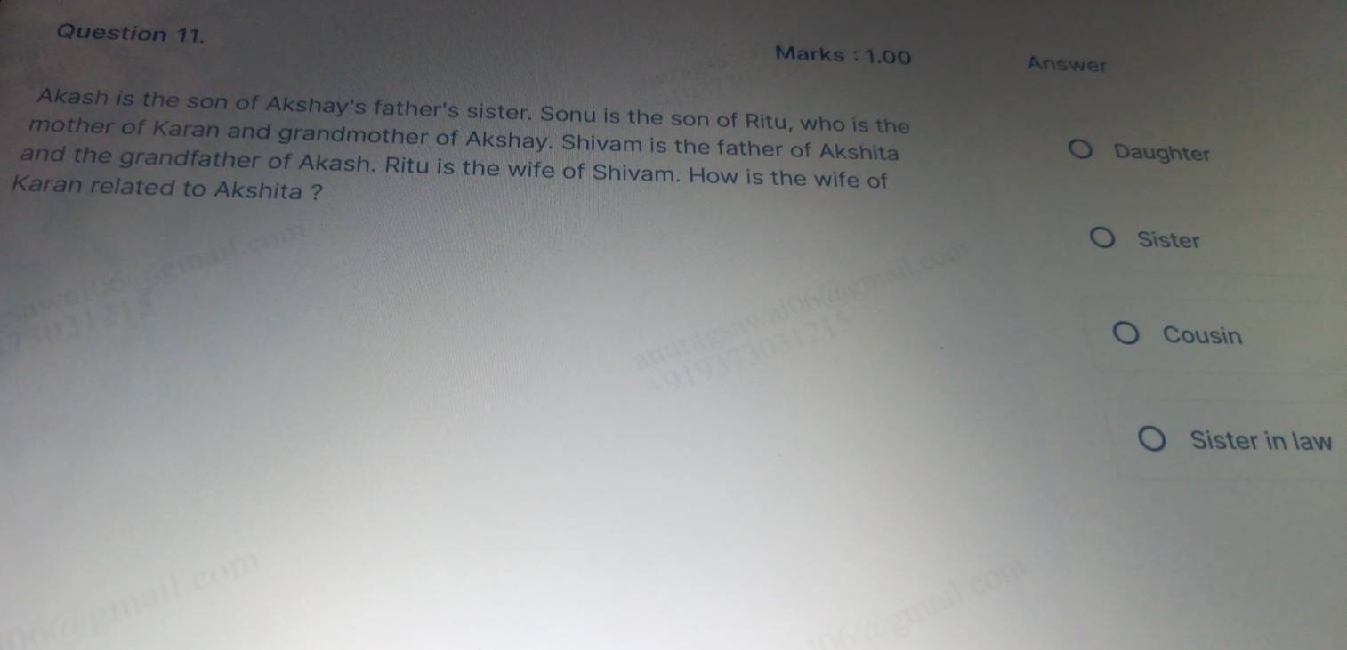 Marks : 1.00 Answer
Akash is the son of Akshay's father's sister. Sonu is the son of Ritu, who is the
mother of Karan and grandmother of Akshay. Shivam is the father of Akshita Daughter
and the grandfather of Akash. Ritu is the wife of Shivam. How is the wife of
Karan related to Akshita ?
Sister
Cousin
Sister in law