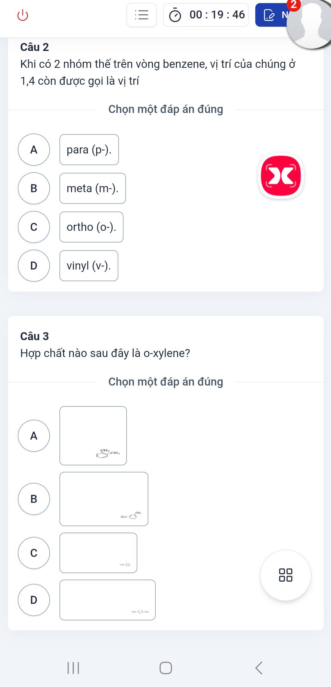 00:19:46 
Câu 2
Khi có 2 nhóm thế trên vòng benzene, vị trí của chúng ở
1,4 còn được gọi là vị trí
Chọn một đáp án đúng
A para (p-).
B meta (m-).
C ortho (o-).
D vinyl (v-).
Câu 3
Hợp chất nào sau đây là o-xylene?
Chọn một đáp án đúng
A
B
C
□□
□□
D