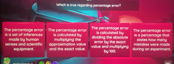 Which is true regarding percentage error?
The percentage error The percentage error The percentage error is calculated by The percentage error
is a set of inferences is calculated by dividing the absolute is a percentage that
made by human multiplying the states how many
senses and scientific approximation value value and multiplying error by the exact mistakes were made
equipment. and the exact value. by 100. during an experiment.