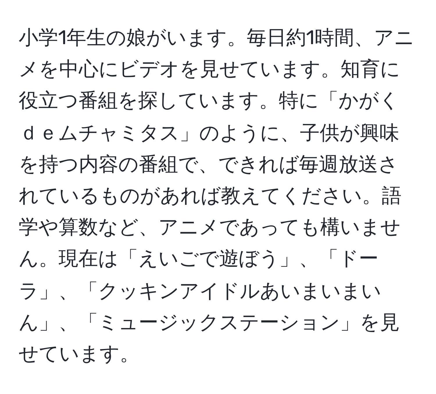 小学1年生の娘がいます。毎日約1時間、アニメを中心にビデオを見せています。知育に役立つ番組を探しています。特に「かがくｄｅムチャミタス」のように、子供が興味を持つ内容の番組で、できれば毎週放送されているものがあれば教えてください。語学や算数など、アニメであっても構いません。現在は「えいごで遊ぼう」、「ドーラ」、「クッキンアイドルあいまいまいん」、「ミュージックステーション」を見せています。