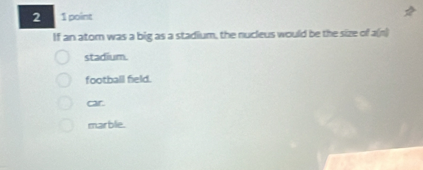 2 1 point
If an ator was a big as a stadium, the nucleus would be the size of a(n)
stadium.
football field.
car.
marble.