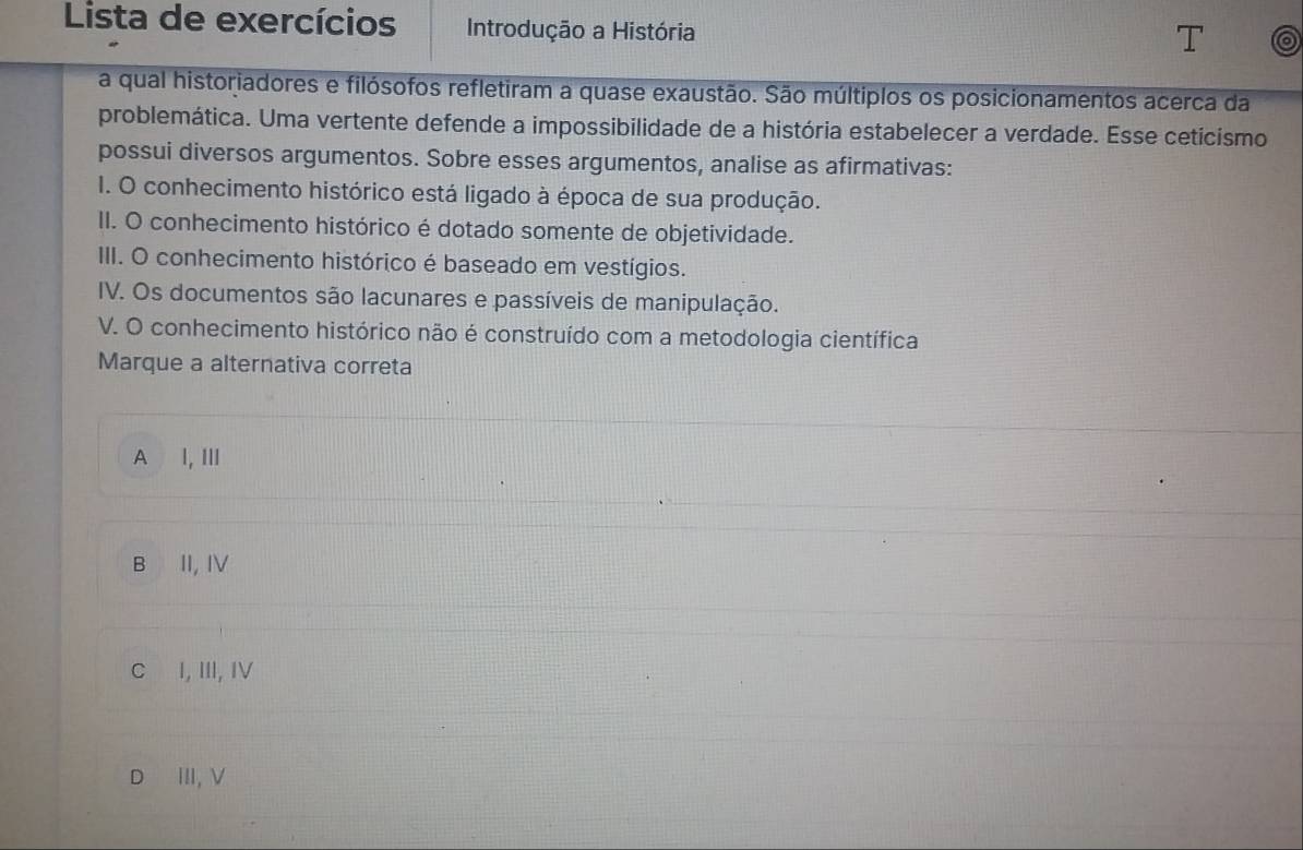 Lista de exercícios Introdução a História
a qual historiadores e filósofos refletiram a quase exaustão. São múltiplos os posicionamentos acerca da
problemática. Uma vertente defende a impossibilidade de a história estabelecer a verdade. Esse cetícismo
possui diversos argumentos. Sobre esses argumentos, analise as afirmativas:
I. O conhecimento histórico está ligado à época de sua produção.
II. O conhecimento histórico é dotado somente de objetividade.
III. O conhecimento histórico é baseado em vestígios.
IV. Os documentos são lacunares e passíveis de manipulação.
V. O conhecimento histórico não é construído com a metodologia científica
Marque a alternativa correta
A I, Ⅲ
B II, IV
C I, III, IV
D ₹Ⅲ,ν