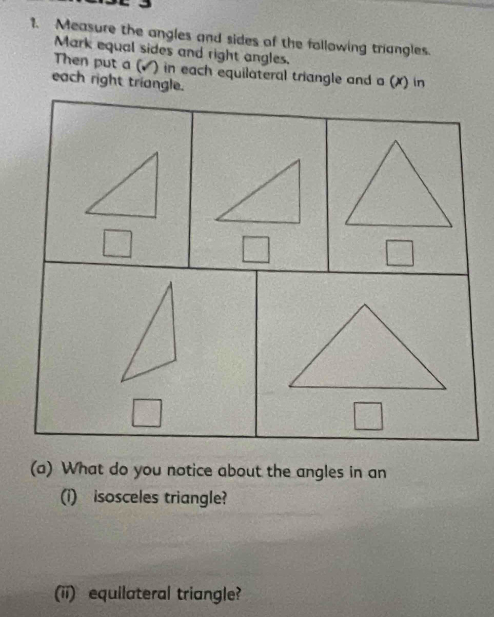 Measure the angles and sides of the following triangles. 
Mark equal sides and right angles. 
Then put a (▲ ) in each equilateral triangle and a (X) in 
each right triangle. 
(a) What do you notice about the angles in an 
(i) isosceles triangle? 
(ii) equilateral triangle?