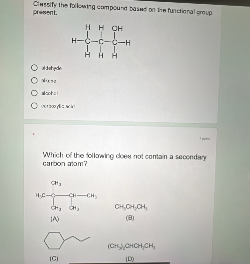 Classify the following compound based on the functional group
present.
aldehyde
alkene
alcohol
carboxylic acid
1 point
Which of the following does not contain a secondary
carbon atom?
CH_3CH_2CH_3
(A) (B)
(CH_3)_2CHCH_2CH_3
(C) (D)