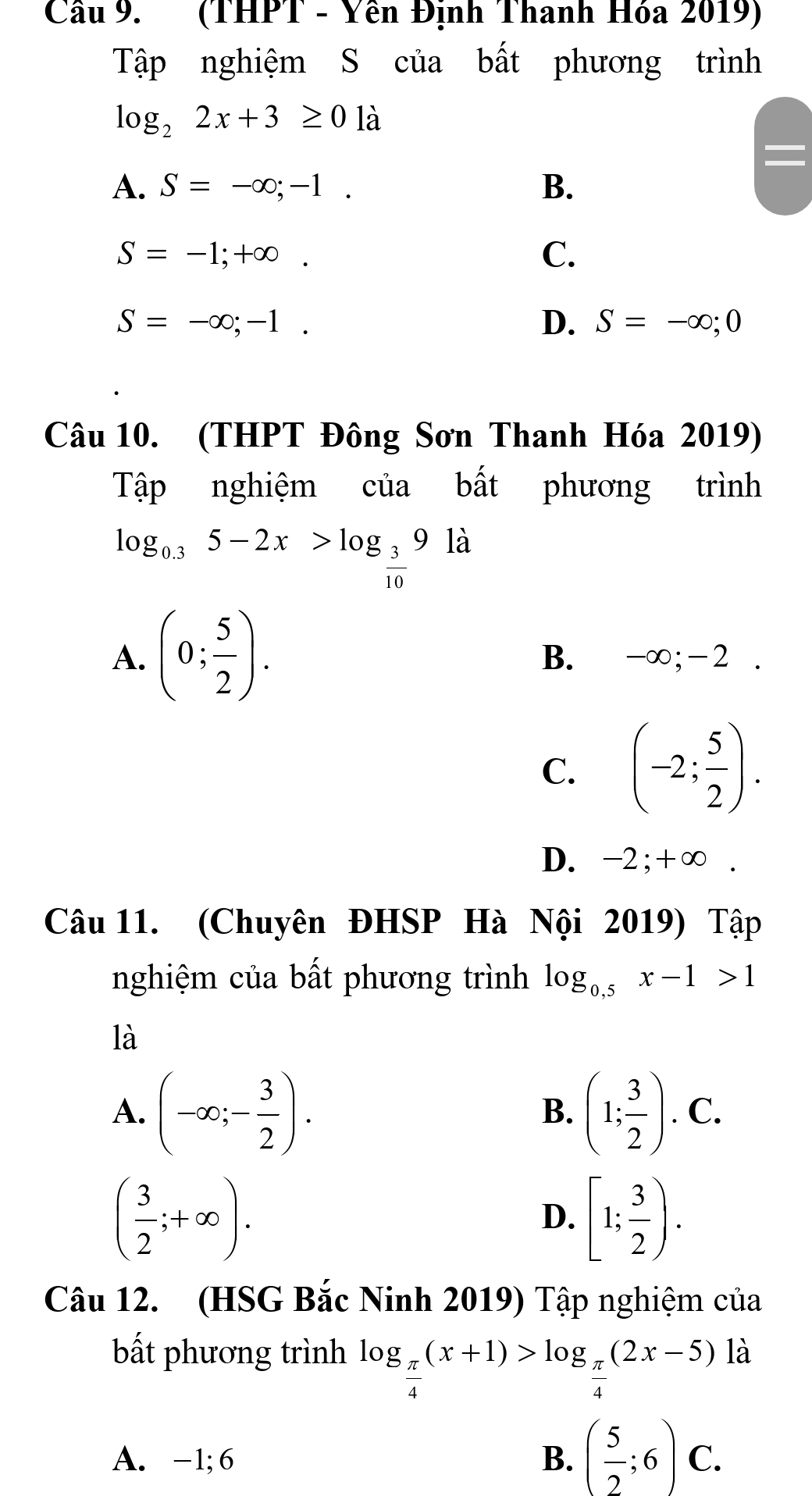 Cầu 9. (THPT - Yên Định Thanh Hóa 2019)
Tập nghiệm S của bất phương trình
log _22x+3≥ 0 là
A. S=-∈fty ;-1. B.
S=-1;+∈fty.
C.
S=-∈fty ;-1.
D. S=-∈fty ;0
Câu 10. (THPT Đông Sơn Thanh Hóa 2019)
Tập nghiệm của bất phương trình
log _0.35-2x>log _ 3/10 9ld
A. (0; 5/2 ). B. -∞; -2.
C. (-2; 5/2 ).
D. -2; +∞.
Câu 11. (Chuyên ĐHSP Hà Nội 2019) Tập
nghiệm của bất phương trình log _0,5x-1>1
là
A. (-∈fty ;- 3/2 ). (1; 3/2 ).C. 
B.
( 3/2 ;+∈fty ).
D. [1; 3/2 ). 
Câu 12. (HSG Bắc Ninh 2019) Tập nghiệm của
bất phương trình log _ π /4 (x+1)>log _ π /4 (2x-5)la
A. -1; 6 B. ( 5/2 ;6)C.