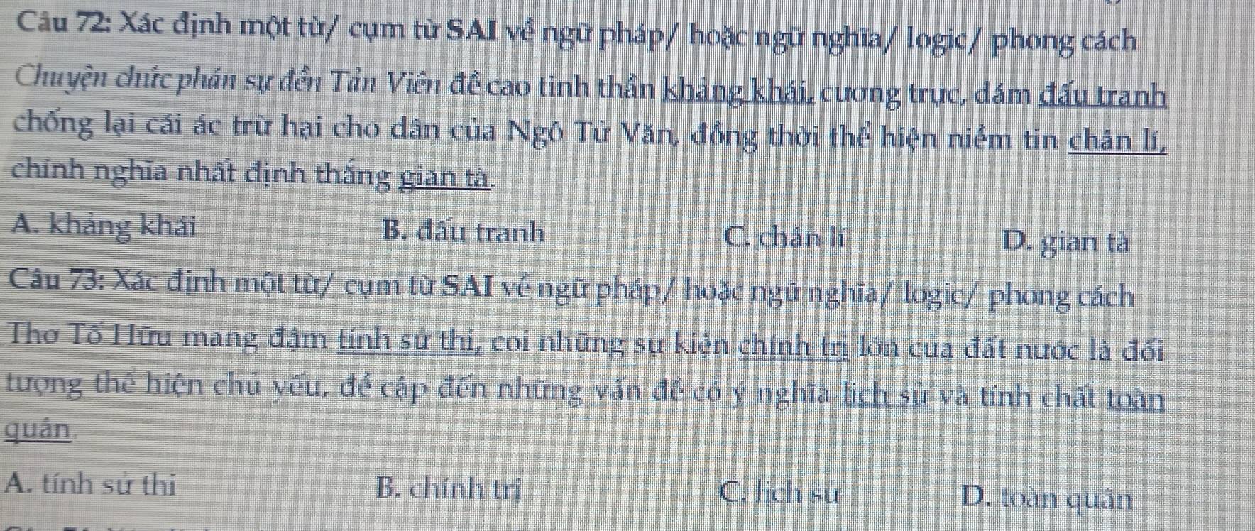 Xác định một từ/ cụm từ SAI về ngữ pháp/ hoặc ngữ nghĩa/ logic/ phong cách
Chuyện chức phán sự đền Tản Viên đề cao tinh thần khảng khái, cương trực, đám đấu tranh
chống lại cái ác trừ hại cho dân của Ngô Tử Văn, đồng thời thể hiện niềm tin chân lí,
chính nghĩa nhất định thắng gian tà.
A. khảng khái B. đấu tranh
C. chân lí D. gian tà
Câu 73: Xác định một từ/ cụm từ SAI về ngữ pháp/ hoặc ngữ nghĩa/ logic/ phong cách
Thơ Tố Hữu mang đậm tính sử thi, coi những sự kiện chính trị lớn của đất nước là đối
tượng thể hiện chủ yếu, để cập đến những vấn đề có ý nghĩa lịch sử và tính chất toàn
quán.
A. tính sử thi B. chính trị C. lịch sử D. toàn quân