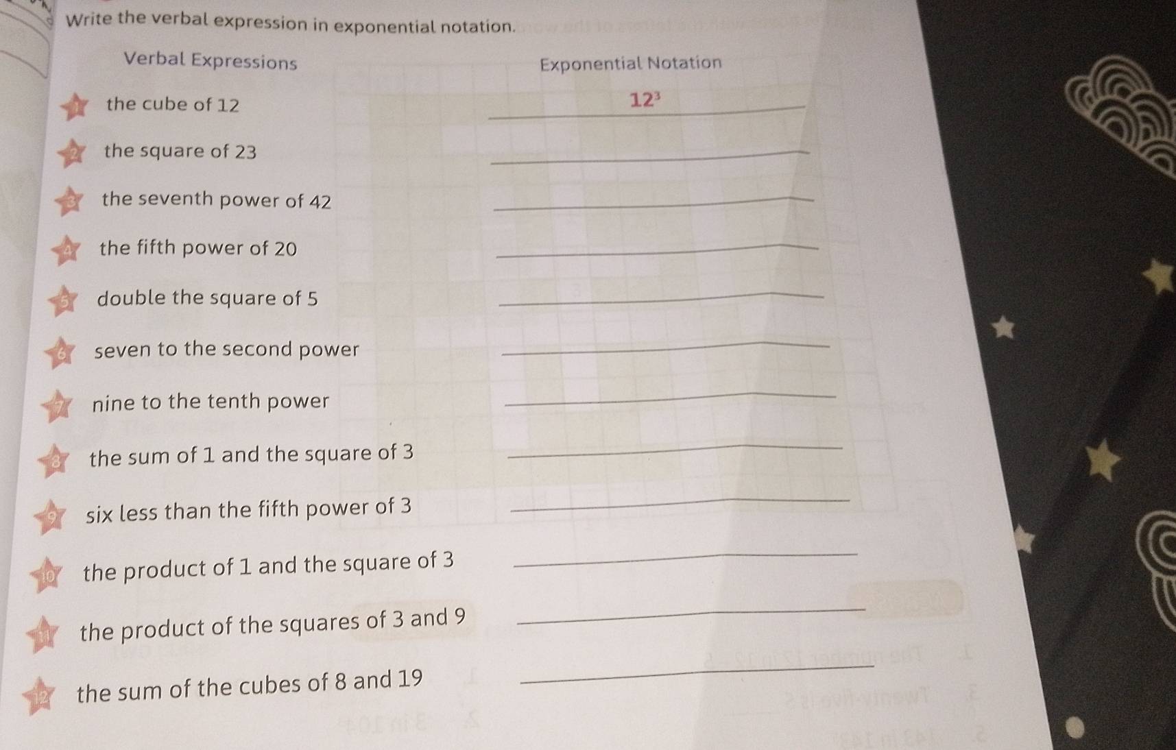 Write the verbal expression in exponential notation. 
Verbal Expressions Exponential Notation 
the cube of 12 12^3
the square of 23
_ 
the seventh power of 42 _ 
the fifth power of 20
_ 
double the square of 5
_ 
★ 
seven to the second power 
_ 
nine to the tenth power 
_ 
the sum of 1 and the square of 3
_ 
six less than the fifth power of 3
_ 
the product of 1 and the square of 3
_ 
the product of the squares of 3 and 9
_ 
the sum of the cubes of 8 and 19
_