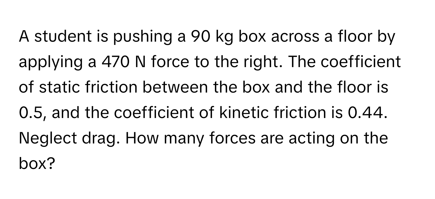 A student is pushing a 90 kg box across a floor by applying a 470 N force to the right. The coefficient of static friction between the box and the floor is 0.5, and the coefficient of kinetic friction is 0.44. Neglect drag. How many forces are acting on the box?