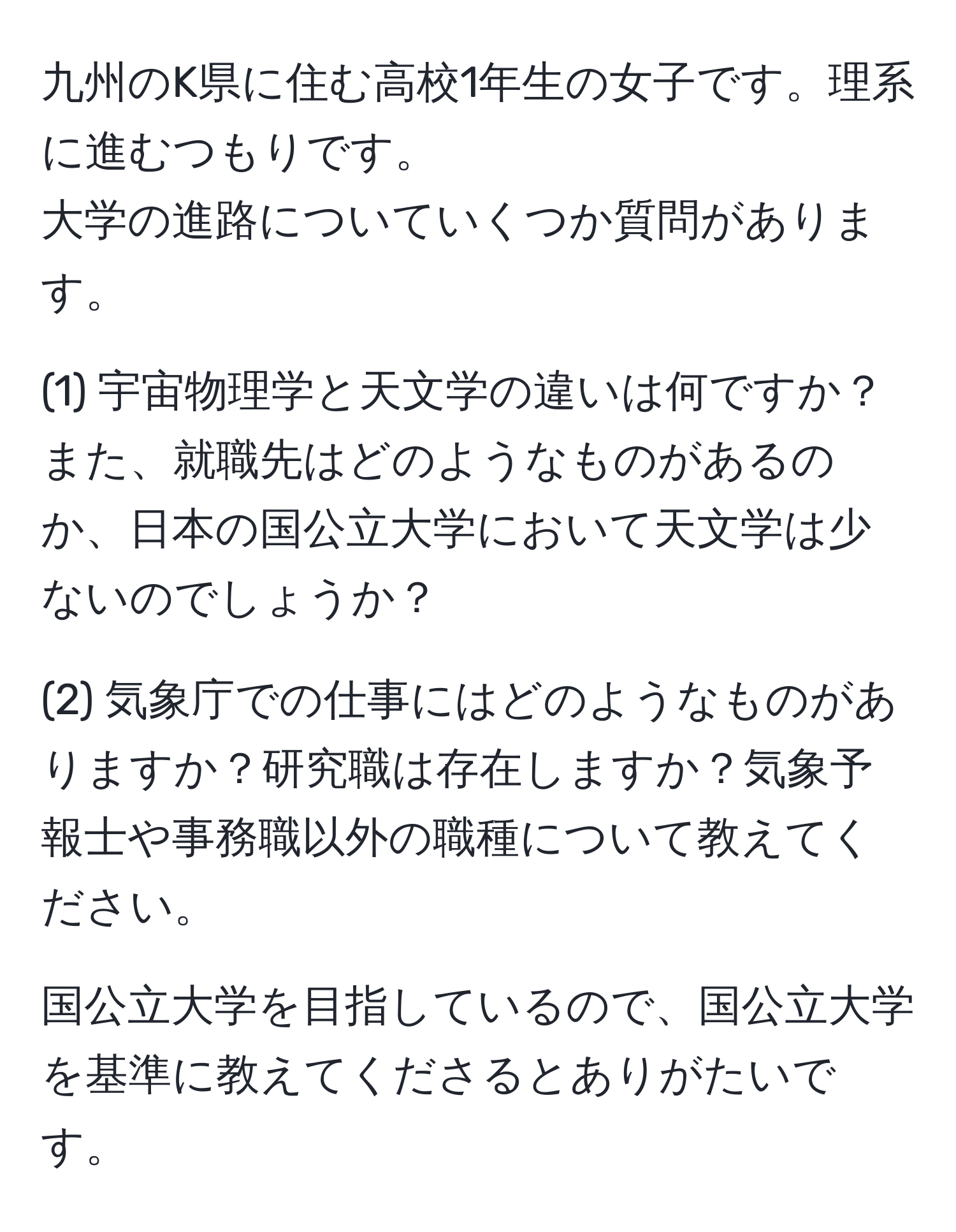 九州のK県に住む高校1年生の女子です。理系に進むつもりです。
大学の進路についていくつか質問があります。

(1) 宇宙物理学と天文学の違いは何ですか？また、就職先はどのようなものがあるのか、日本の国公立大学において天文学は少ないのでしょうか？

(2) 気象庁での仕事にはどのようなものがありますか？研究職は存在しますか？気象予報士や事務職以外の職種について教えてください。

国公立大学を目指しているので、国公立大学を基準に教えてくださるとありがたいです。