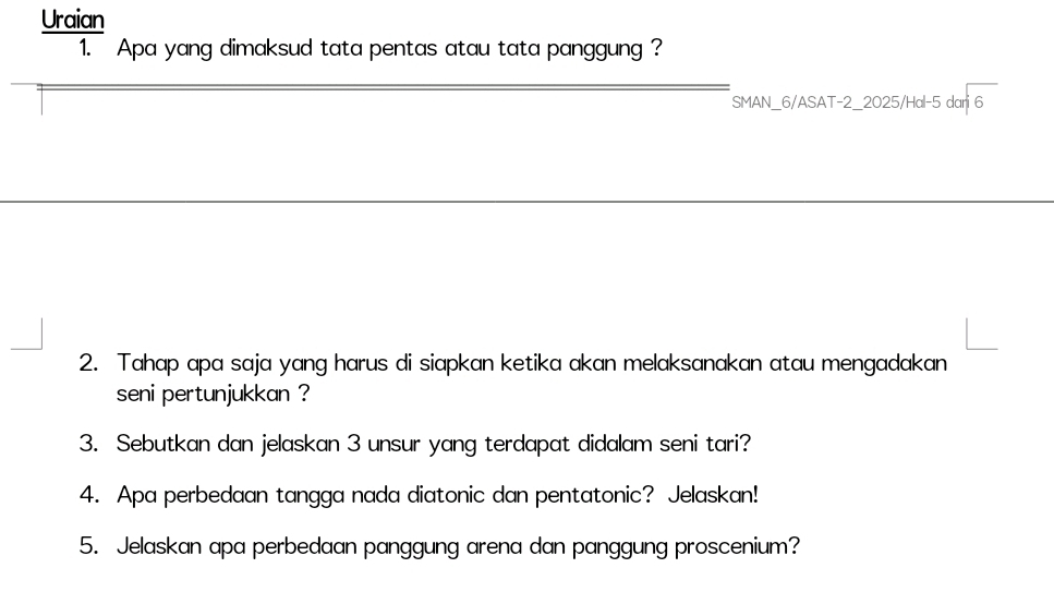 Uraian 
1. Apa yang dimaksud tata pentas atau tata panggung ? 
_ 
SMAN_6/ASAT-2_2025/Hal- 5 dari 6
2. Tahap apa saja yang harus di siapkan ketika akan melaksanakan atau mengadakan 
seni pertunjukkan ? 
3. Sebutkan dan jelaskan 3 unsur yang terdapat didalam seni tari? 
4. Apa perbedaan tangga nada diatonic dan pentatonic? Jelaskan! 
5. Jelaskan apa perbedaan panggung arena dan panggung proscenium?