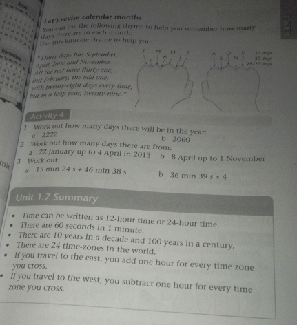 Let's revise calendar months 
You can use the following rhyme to help you remember how many 
( 1 B )
days there are in each month : 
Use this knuckle rhyme to help you: 
J M 
Decembe *Thirty days has September, ! A 。 D 30 dongh jì dòng 
5 N 
April, June and November.
28/29 4m p 

All the rest have thirty one, 
but February, the odd one, 
e B 2 ū n 
with twenty-eight days every time, 
but in a leap year, twenty-nine." 
Activity 4 
1 Work out how many days there will be in the year : 
a 2222
b 2060
2 Work out how many days there are from: 
a 22 January up to 4 April in 2013 b 8 April up to 1 November 
3 Work out:
min a 15n ain 24s+46 min38s bì (6 min 39s* 4
Unit 1.7 Summary 
Time can be written as 12-hour time or 24-hour time. 
There are 60 seconds in 1 minute. 
There are 10 years in a decade and 100 years in a century. 
There are 24 time-zones in the world. 
If you travel to the east, you add one hour for every time zone 
you cross. 
If you travel to the west, you subtract one hour for every time 
zone you cross.