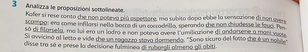 Analizza le proposizioni sottolineate. 
Kafer si rese conto che non poteva più aspettare, ma subito dopo ebbe la sensazione di non avere 
scampo: era come infilarsi nella bocca di un coccodrillo, sperando che non chiudesse le fauci. Pen- 
sò di filarsela, ma luí era un ladro e non poteva avere l’umiliazione di andarsene a mani vuote. 
Si avvicinò al letto e vide che un ragazzo stava dormendo. “Sono sicuro del fatto che è un nobile” 
disse tra sé e prese la decisione fulminea di rubargli almeno gli abiti.