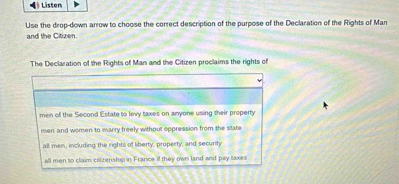 Listen
Use the drop-down arrow to choose the correct description of the purpose of the Declaration of the Rights of Man
and the Citizen.
The Declaration of the Rights of Man and the Citizen proclaims the rights of
men of the Second Estate to levy taxes on anyone using their property
men and women to marry freely without oppression from the state
all men, including the rights of liberty, property, and security
all men to claim citizenship in France if they own land and pay taxes