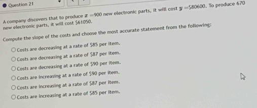 A company discovers that to produce x=900 new electronic parts, it will cost y=580600. To produce 670
new electronic parts, it will cost $61050.
Compute the slope of the costs and choose the most accurate statement from the following:
Costs are decreasing at a rate of $85 per item.
Costs are decreasing at a rate of $87 per item.
Costs are decreasing at a rate of $90 per item.
Costs are increasing at a rate of $90 per item.
Costs are increasing at a rate of $87 per item.
Costs are increasing at a rate of $85 per item.