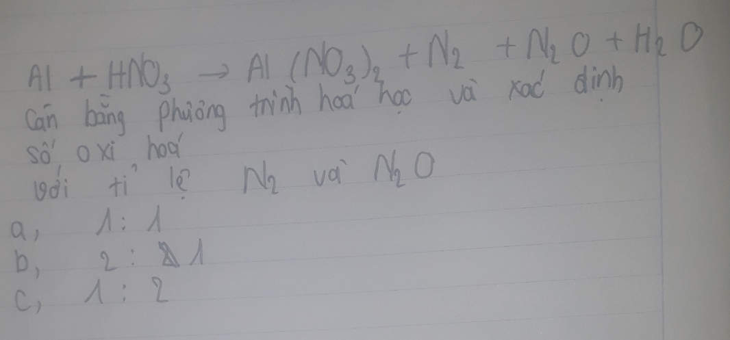 Al+HNO_3to Al(NO_3)_2+N_2+N_2O+H_2O
Can bāng phaong thinh had hao và rad dinb
so oxi hod
uài tì le N_2 và N_2O
a, 1:1
b, 2:Delta 1
C, 1:2