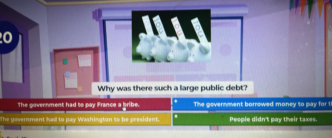 20
The government had to pay France a bribe. The government borrowed money to pay for t
The government had to pay Washington to be president. D People didn't pay their taxes.