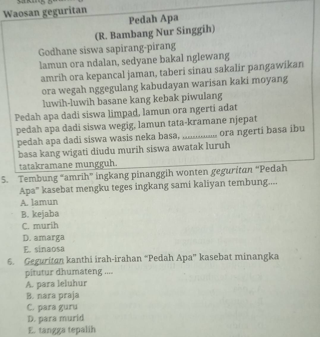 Waosan geguritan
Pedah Apa
(R. Bambang Nur Singgih)
Godhane siswa sapirang-pirang
lamun ora ndalan, sedyane bakal nglewang
amrih ora kepancal jaman, taberi sinau sakalir pangawikan
ora wegah nggegulang kabudayan warisan kaki moyang
luwih-luwih basane kang kebak piwulang
Pedah apa dadi siswa limpad, lamun ora ngerti adat
pedah apa dadi siswa wegig, lamun tata-kramane njepat
pedah apa dadi siswa wasis neka basa, _ora ngerti basa ibu
basa kang wigati diudu murih siswa awatak luruh
tatakramane mungguh.
5. Tembung “amrih” ingkang pinanggih wonten geguritan “Pedah
Apa” kasebat mengku teges ingkang sami kaliyan tembung....
A. lamun
B. kejaba
C. murih
D. amarga
E. sinaosa
6. Geguritan kanthi irah-irahan “Pedah Apa” kasebat minangka
pítutur dhumateng ....
A. para leluhur
B. nara praja
C. para guru
D. para murid
E. tangga tepalih