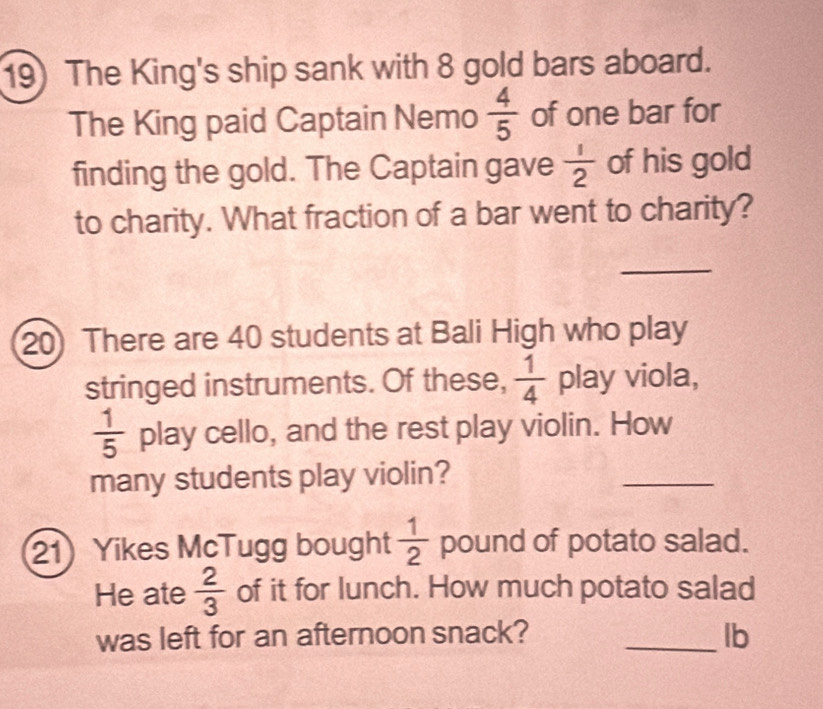 The King's ship sank with 8 gold bars aboard. 
The King paid Captain Nemo  4/5  of one bar for 
finding the gold. The Captain gave  1/2  of his gold 
to charity. What fraction of a bar went to charity? 
_ 
20) There are 40 students at Bali High who play 
stringed instruments. Of these,  1/4  play viola,
 1/5  play cello, and the rest play violin. How 
many students play violin? 
_ 
21) Yikes McTugg bought  1/2  pound of potato salad. 
He ate  2/3  of it for lunch. How much potato salad 
was left for an afternoon snack? _lb