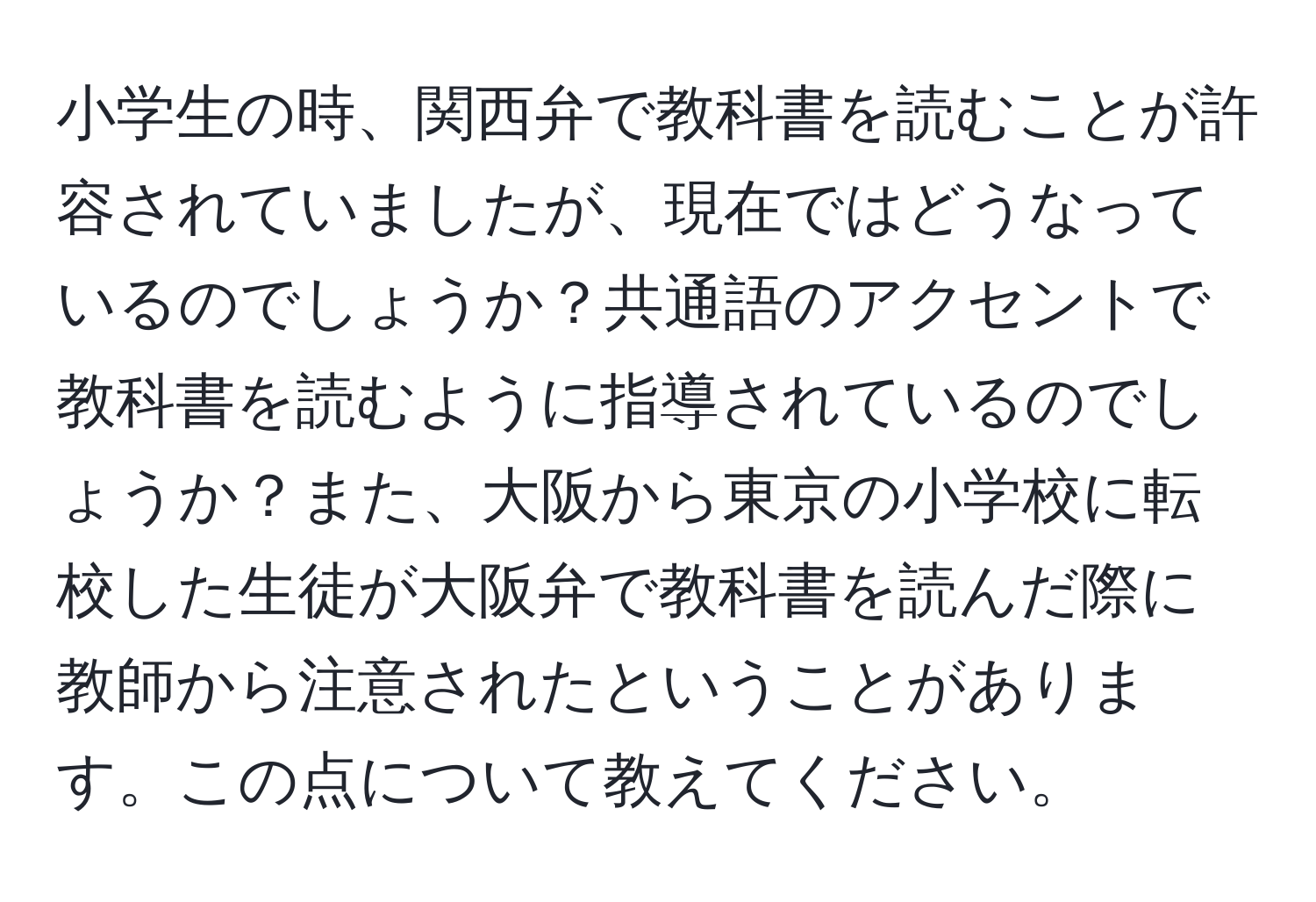 小学生の時、関西弁で教科書を読むことが許容されていましたが、現在ではどうなっているのでしょうか？共通語のアクセントで教科書を読むように指導されているのでしょうか？また、大阪から東京の小学校に転校した生徒が大阪弁で教科書を読んだ際に教師から注意されたということがあります。この点について教えてください。