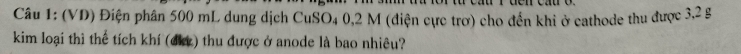 (VD) Điện phân 500 mL dung dịch n CuSO4 0,2 M (điện cực trơ) cho đến khi ở cathode thu được 3,2 g
kim loại thì thể tích khí (dkz) thu được ở anode là bao nhiêu?