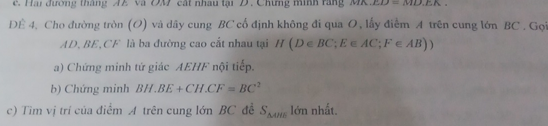 Hai đường thắng AE và OM cát nhau tại D. Chưng minh rang (v)1.D.).ED.DIL. 
DÊ 4, Cho đường tròn (O) và dây cung BC cố định không đi qua O, lấy điểm A trên cung lớn BC. Gọi
AD, BE, CF là ba đường cao cắt nhau tại H(D∈ BC; E∈ AC; F∈ AB))
a) Chứng minh tứ giác AEHF nội tiếp. 
b) Chứng minh BH.BE+CH.CF=BC^2
c) Tìm vị trí của điểm A trên cung lớn BC đề S_△ AHE lớn nhất.