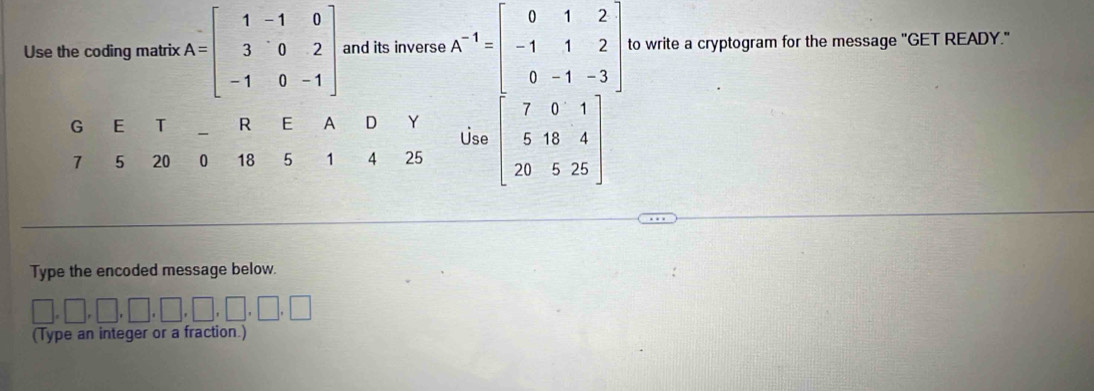 Use the coding matrix A=beginbmatrix 1&-1&0 3&0&2 -1&0&-1endbmatrix and its inverse A^(-1)=beginbmatrix 0&1&2 -1&1&2 0&-1&-3endbmatrix to write a cryptogram for the message "GET READY."
Type the encoded message below.
□ ,□ ,□ ,□ ,□ ,□ ,□ ,□ ,□
(Type an integer or a fraction.)